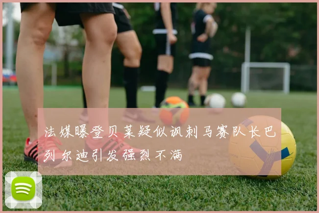 法媒曝登贝莱疑似讽刺马赛队长巴列尔迪引发强烈不满