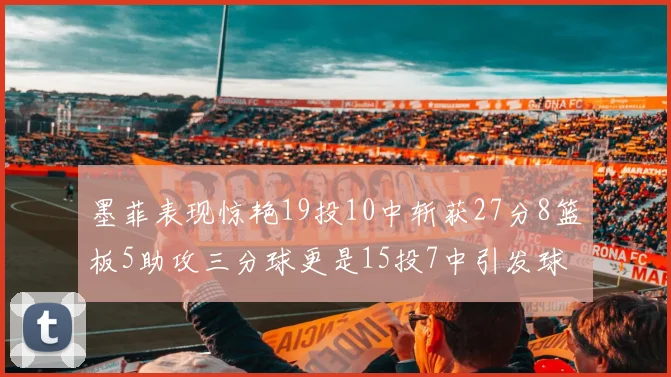 墨菲表现惊艳19投10中斩获27分8篮板5助攻三分球更是15投7中引发球队关注