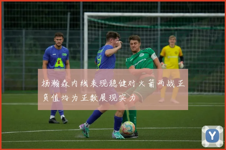 杨瀚森内线表现稳健对火箭两战正负值均为正数展现实力