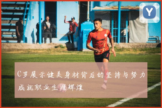 C罗展示健美身材背后的坚持与努力成就职业生涯辉煌