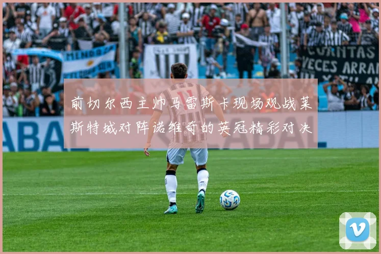 前切尔西主帅马雷斯卡现场观战莱斯特城对阵诺维奇的英冠精彩对决