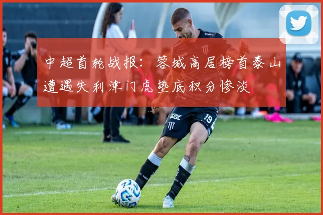 中超首轮战报：蓉城高居榜首泰山遭遇失利津门虎垫底积分惨淡