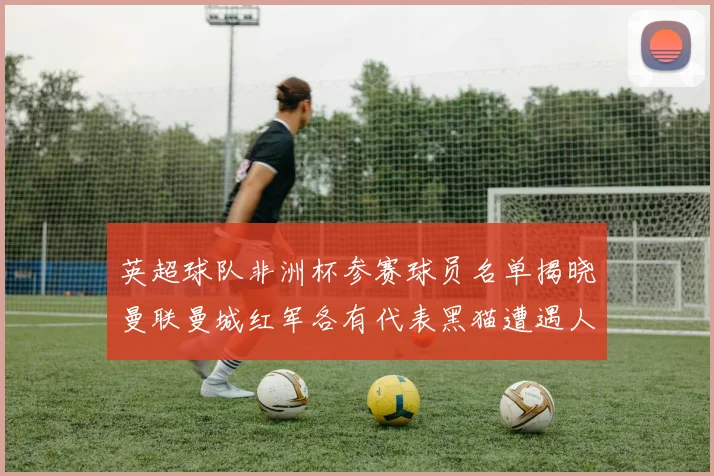 英超球队非洲杯参赛球员名单揭晓曼联曼城红军各有代表黑猫遭遇人员流失