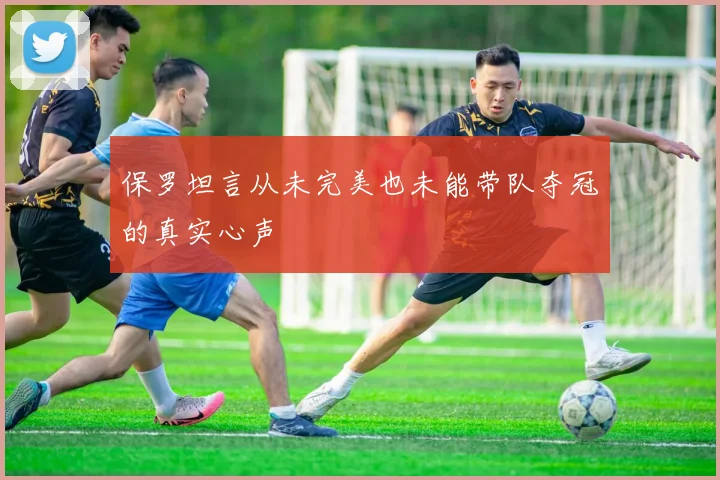 保罗坦言从未完美也未能带队夺冠的真实心声