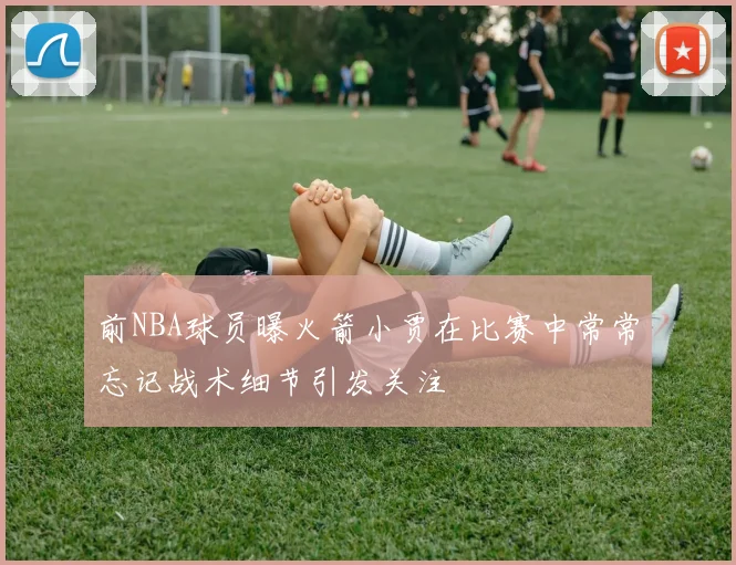 前NBA球员曝火箭小贾在比赛中常常忘记战术细节引发关注
