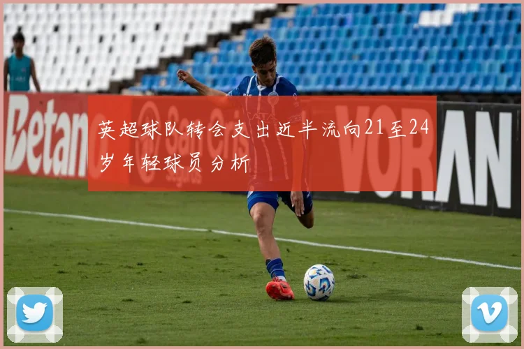 英超球队转会支出近半流向21至24岁年轻球员分析