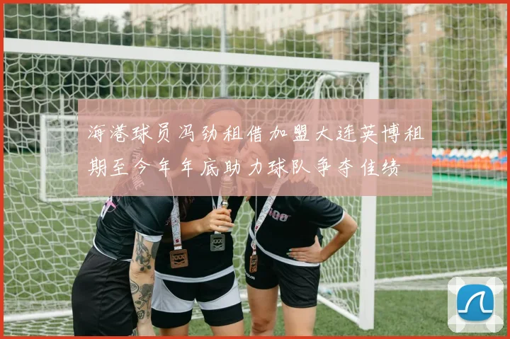 海港球员冯劲租借加盟大连英博租期至今年年底助力球队争夺佳绩