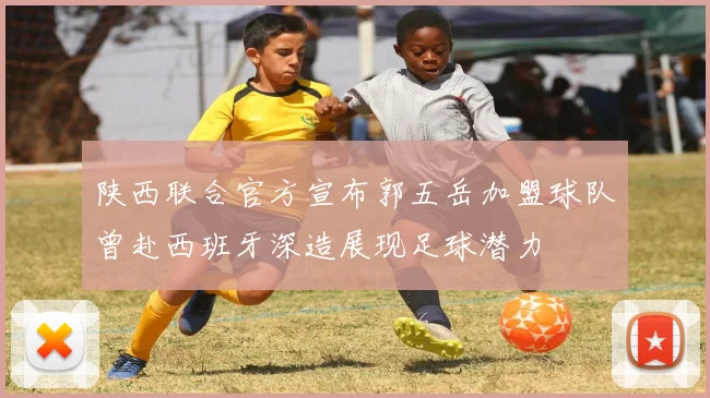 陕西联合官方宣布郭五岳加盟球队曾赴西班牙深造展现足球潜力