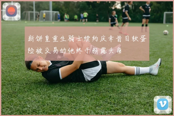 新饼皇重生骑士续约庆幸昔日软蛋险被交易的他终于崭露头角
