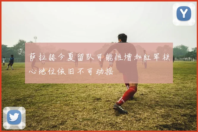 萨拉赫今夏留队可能性增加红军核心地位依旧不可动摇