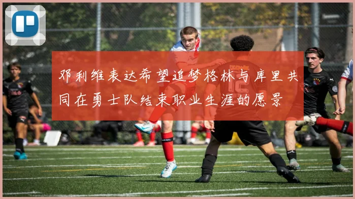 邓利维表达希望追梦格林与库里共同在勇士队结束职业生涯的愿景