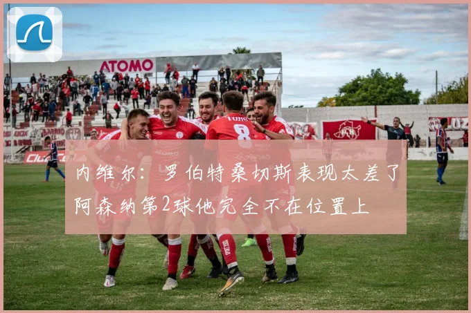 内维尔：罗伯特桑切斯表现太差了阿森纳第2球他完全不在位置上