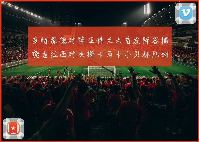 多特蒙德对阵亚特兰大首发阵容揭晓吉拉西对决斯卡马卡小贝林厄姆出战