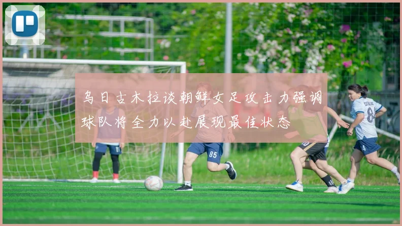 乌日古木拉谈朝鲜女足攻击力强调球队将全力以赴展现最佳状态