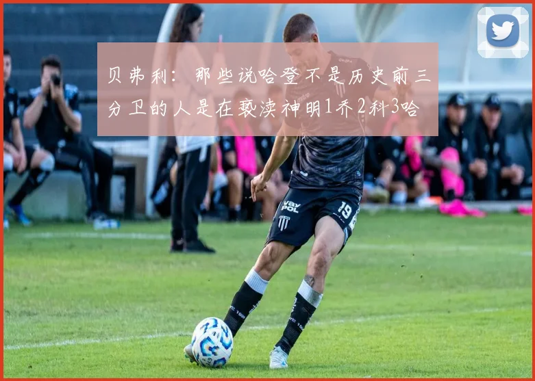 贝弗利：那些说哈登不是历史前三分卫的人是在亵渎神明1乔2科3哈