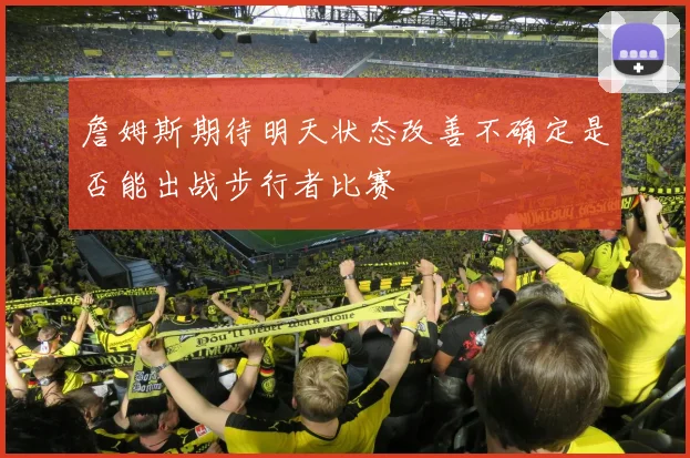詹姆斯期待明天状态改善不确定是否能出战步行者比赛