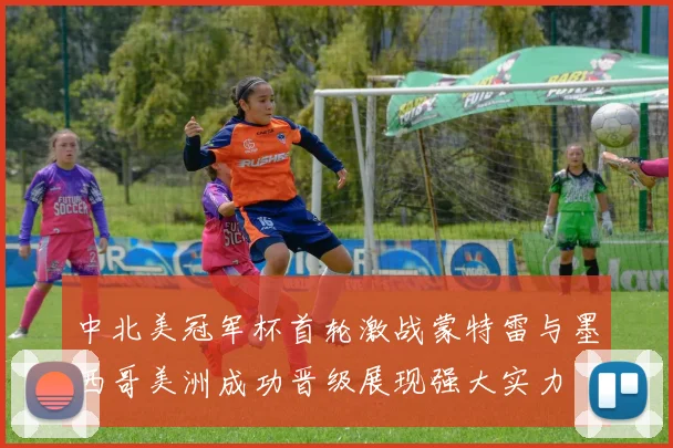 中北美冠军杯首轮激战蒙特雷与墨西哥美洲成功晋级展现强大实力
