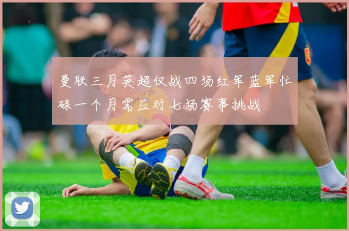 曼联三月英超仅战四场红军蓝军忙碌一个月需应对七场赛事挑战