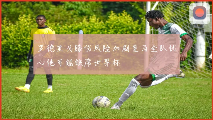 罗德里戈膝伤风险加剧皇马全队忧心他可能缺席世界杯