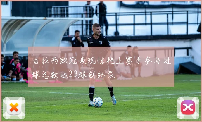 吉拉西欧冠表现惊艳上赛季参与进球总数达23球创纪录