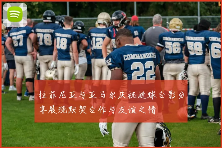 拉菲尼亚与亚马尔庆祝进球合影分享展现默契合作与友谊之情