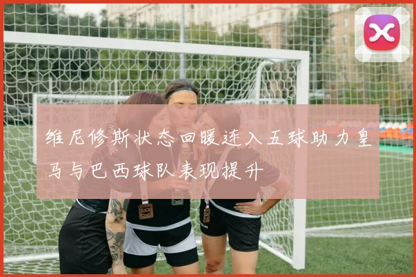 维尼修斯状态回暖连入五球助力皇马与巴西球队表现提升