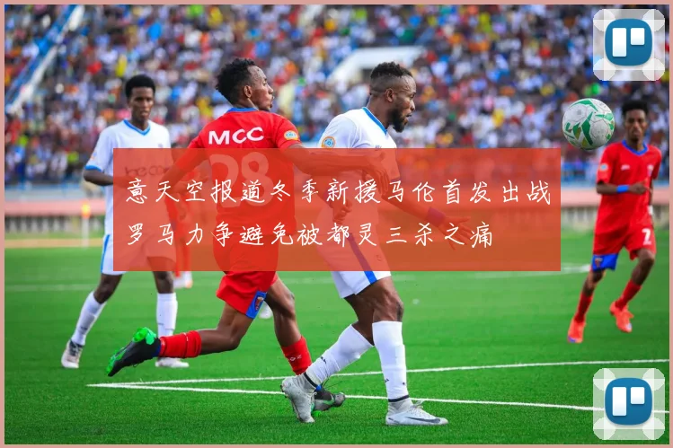 意天空报道冬季新援马伦首发出战罗马力争避免被都灵三杀之痛
