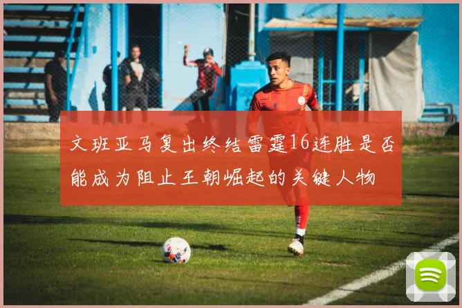 文班亚马复出终结雷霆16连胜是否能成为阻止王朝崛起的关键人物