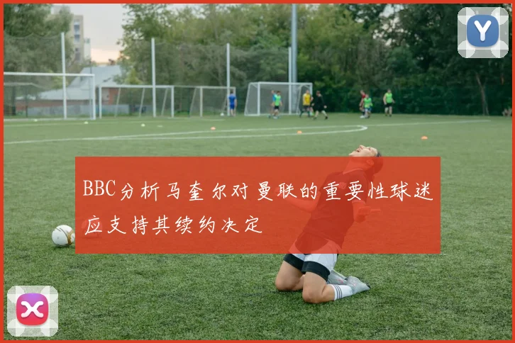 BBC分析马奎尔对曼联的重要性球迷应支持其续约决定