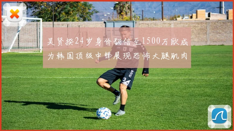 吴贤揆24岁身价翻倍至1500万欧成为韩国顶级中锋展现恐怖大腿肌肉