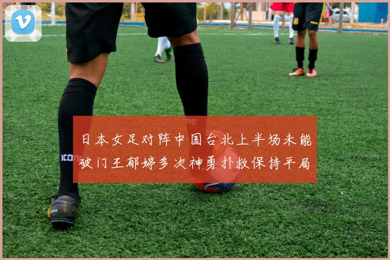 日本女足对阵中国台北上半场未能破门王郁婷多次神勇扑救保持平局