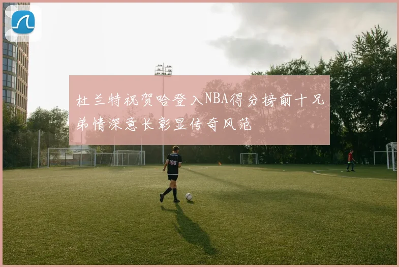 杜兰特祝贺哈登入NBA得分榜前十兄弟情深意长彰显传奇风范